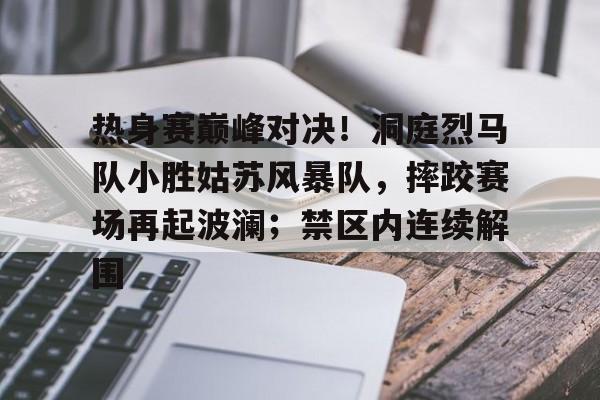 热身赛巅峰对决！洞庭烈马队小胜姑苏风暴队，摔跤赛场再起波澜；禁区内连续解围的简单介绍欧博