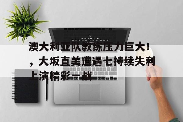 关于澳大利亚队教练压力巨大！，大坂直美遭遇七持续失利上演精彩一战的信息欧博